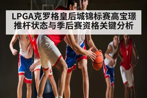 LPGA克罗格皇后城锦标赛高宝璟推杆状态与季后赛资格关键分析