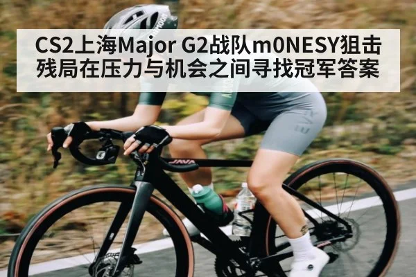 CS2上海Major G2战队m0NESY狙击残局在压力与机会之间寻找冠军答案