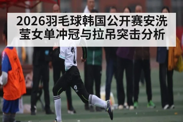 2026羽毛球韩国公开赛安洗莹女单冲冠与拉吊突击分析