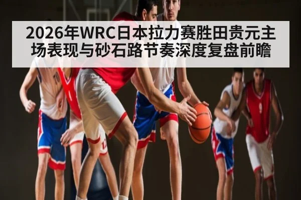 2026年WRC日本拉力赛胜田贵元主场表现与砂石路节奏深度复盘前瞻