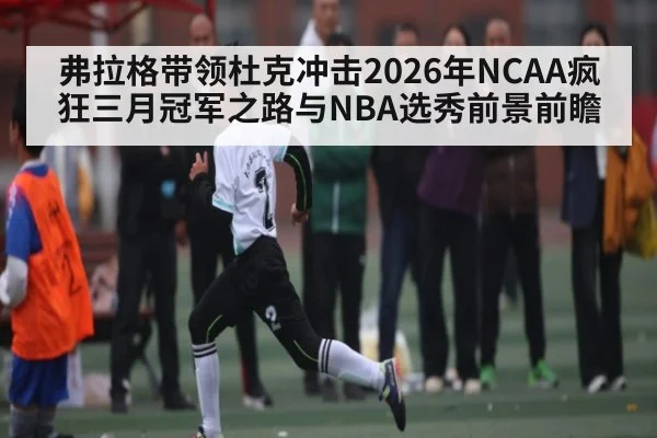 弗拉格带领杜克冲击2026年NCAA疯狂三月冠军之路与NBA选秀前景前瞻